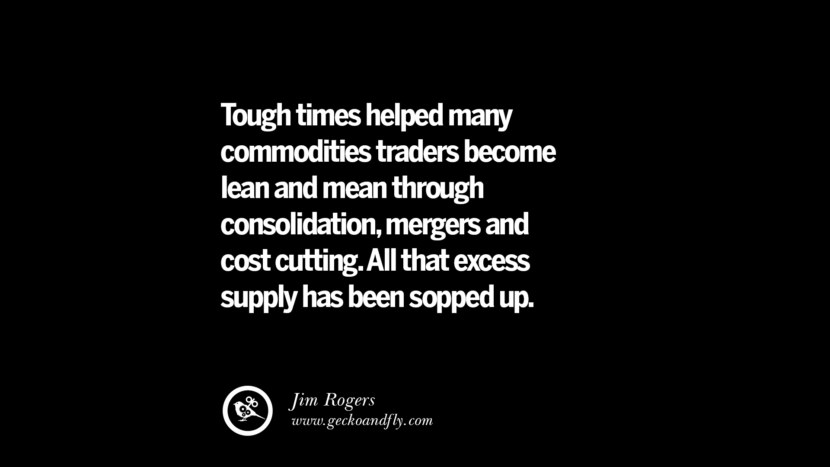 Tough times helped many commodities traders become lean and mean through consolidation, mergers and cost cutting. All that excess supply has been sopped up. – Jim Rogers