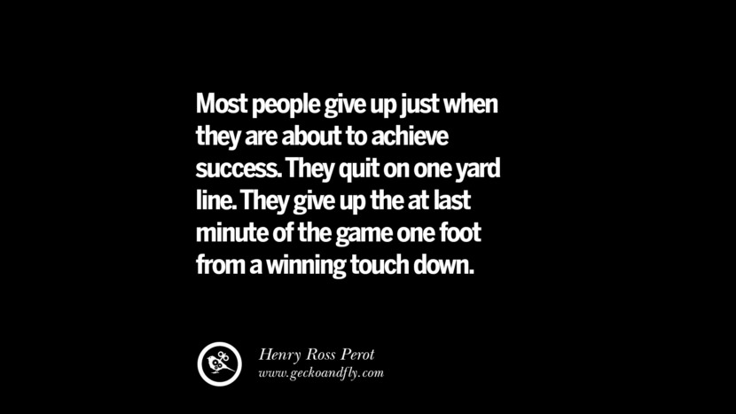 Most people give up just when they are about to achieve success. They quit on one yard line. They give up the at last minute of the game one foot from a winning touch down. – Henry Ross Perot