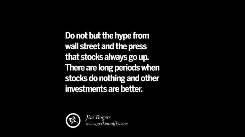 Do not but the hype from wall street and the press that stocks always go up. There are long periods when stocks do nothing and other investments are better. – Jim Rogers